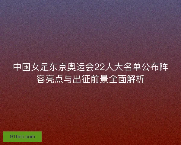 中国女足东京奥运会22人大名单公布阵容亮点与出征前景全面解析