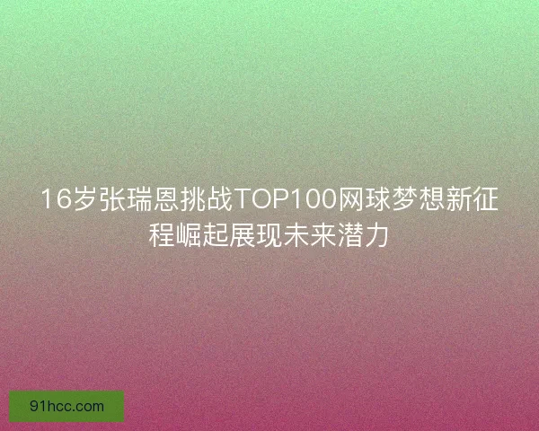 16岁张瑞恩挑战TOP100网球梦想新征程崛起展现未来潜力