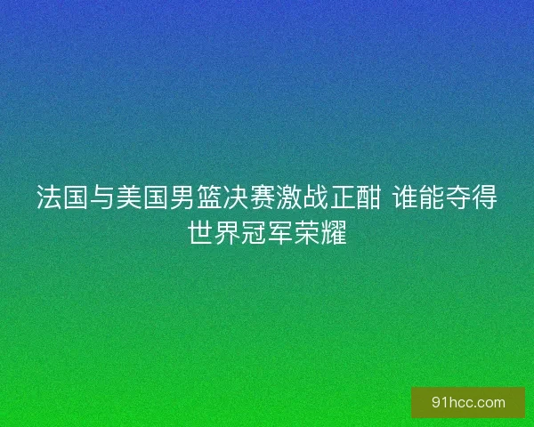 法国与美国男篮决赛激战正酣 谁能夺得世界冠军荣耀