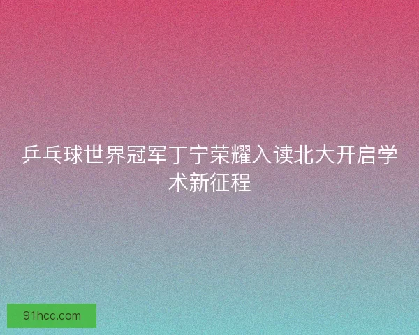 乒乓球世界冠军丁宁荣耀入读北大开启学术新征程