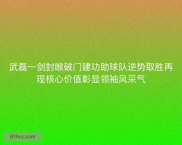 武磊一剑封喉破门建功助球队逆势取胜再现核心价值彰显领袖风采气