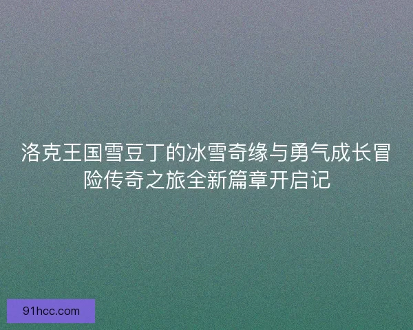 洛克王国雪豆丁的冰雪奇缘与勇气成长冒险传奇之旅全新篇章开启记