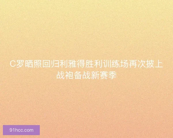 C罗晒照回归利雅得胜利训练场再次披上战袍备战新赛季