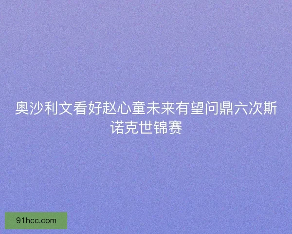 奥沙利文看好赵心童未来有望问鼎六次斯诺克世锦赛 奥沙利文看好赵心童未来有望问鼎六次斯诺克世锦赛