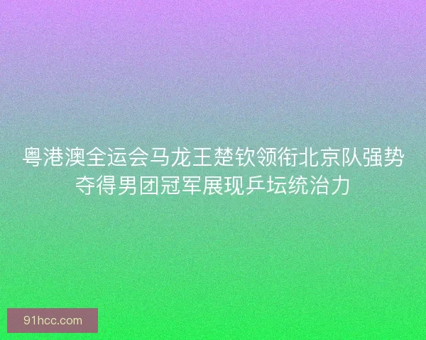 粤港澳全运会马龙王楚钦领衔北京队强势夺得男团冠军展现乒坛统治力