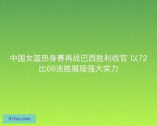 中国女篮热身赛再战巴西胜利收官 以72比66连胜展现强大实力