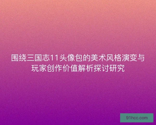 围绕三国志11头像包的美术风格演变与玩家创作价值解析探讨研究