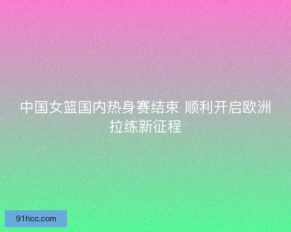 中国女篮国内热身赛结束 顺利开启欧洲拉练新征程